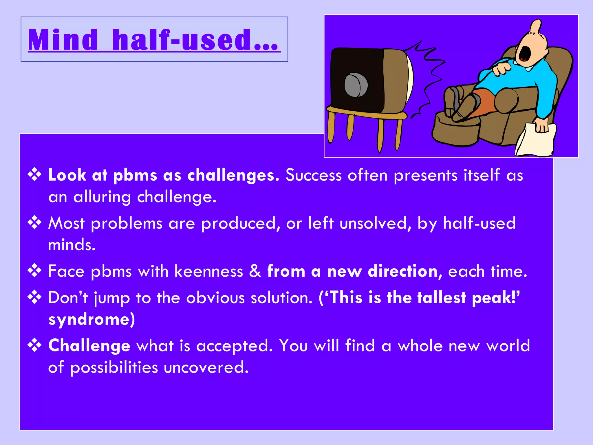 Mind half-used… Look at pbms as challenges.  Success often presents itself as an alluring challenge. Most problems are produced, or left unsolved, by half-used minds. Face pbms with keenness &  from a new direction , each time. Don’t jump to the obvious solution.  (‘This is the tallest peak!’ syndrome) Challenge  what is accepted. You will find a whole new world of possibilities uncovered. 