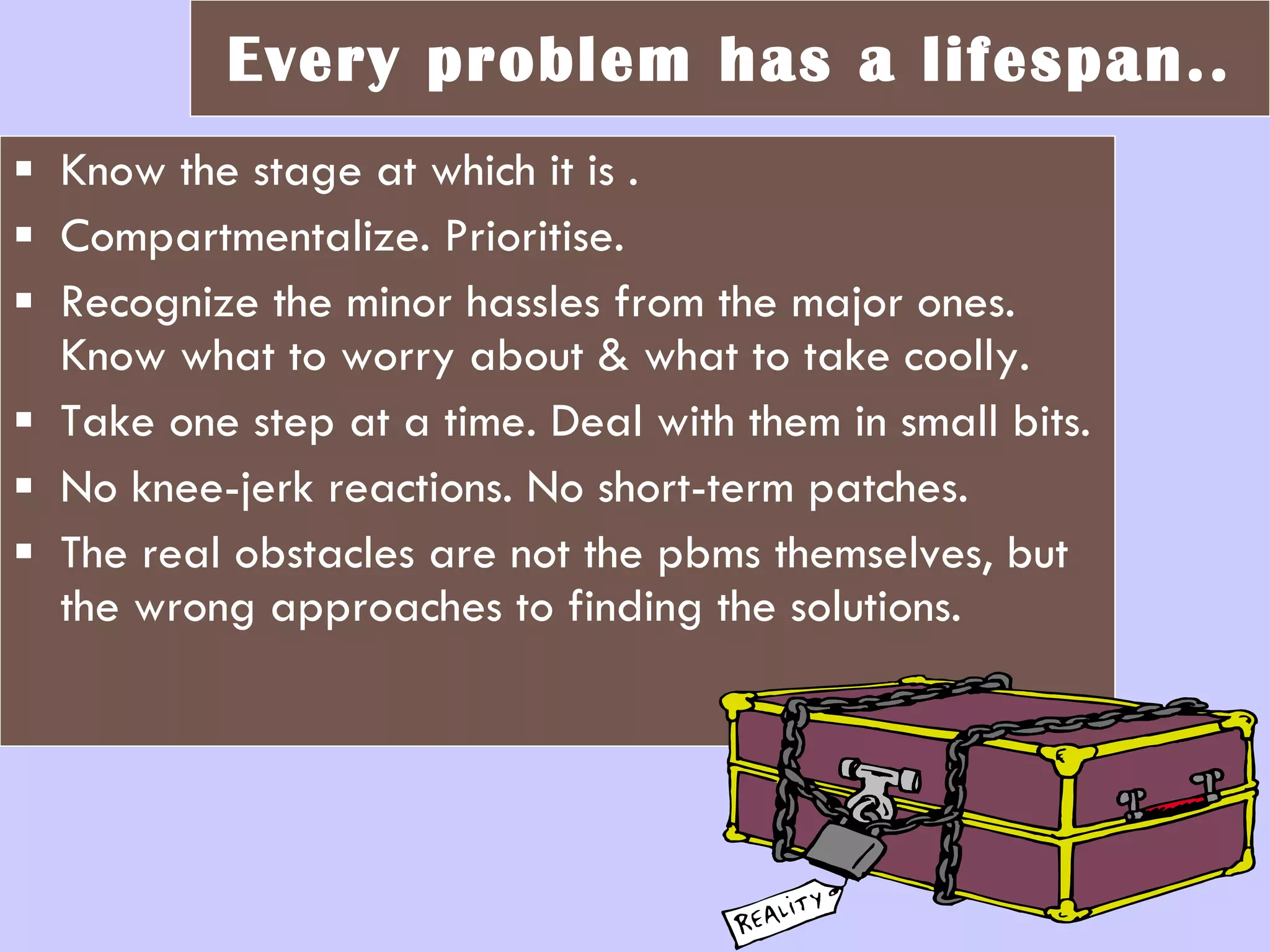 Every problem has a lifespan.. Know the stage at which it is . Compartmentalize. Prioritise.  Recognize the minor hassles from the major ones. Know what to worry about & what to take coolly.  Take one step at a time. Deal with them in small bits. No knee-jerk reactions. No short-term patches. The real obstacles are not the pbms themselves, but the wrong approaches to finding the solutions. 