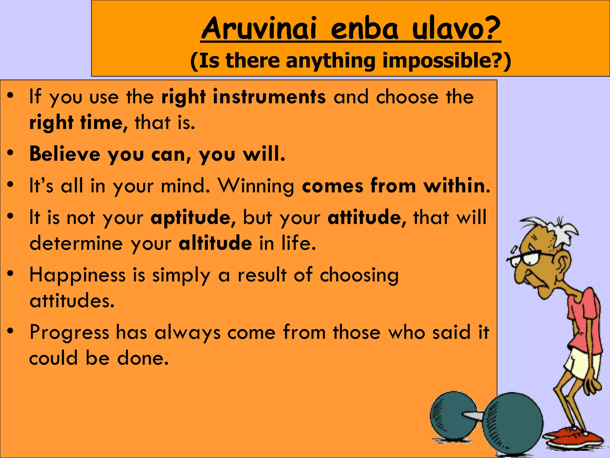 Aruvinai enba ulavo? (Is there anything impossible?) If you use the  right instruments  and choose the  right time , that is. Believe you can, you will.  It’s all in your mind. Winning  comes from within .  It is not your  aptitude , but your  attitude , that will determine your  altitude  in life.  Happiness is simply a result of choosing attitudes. Progress has always come from those who said it could be done. 