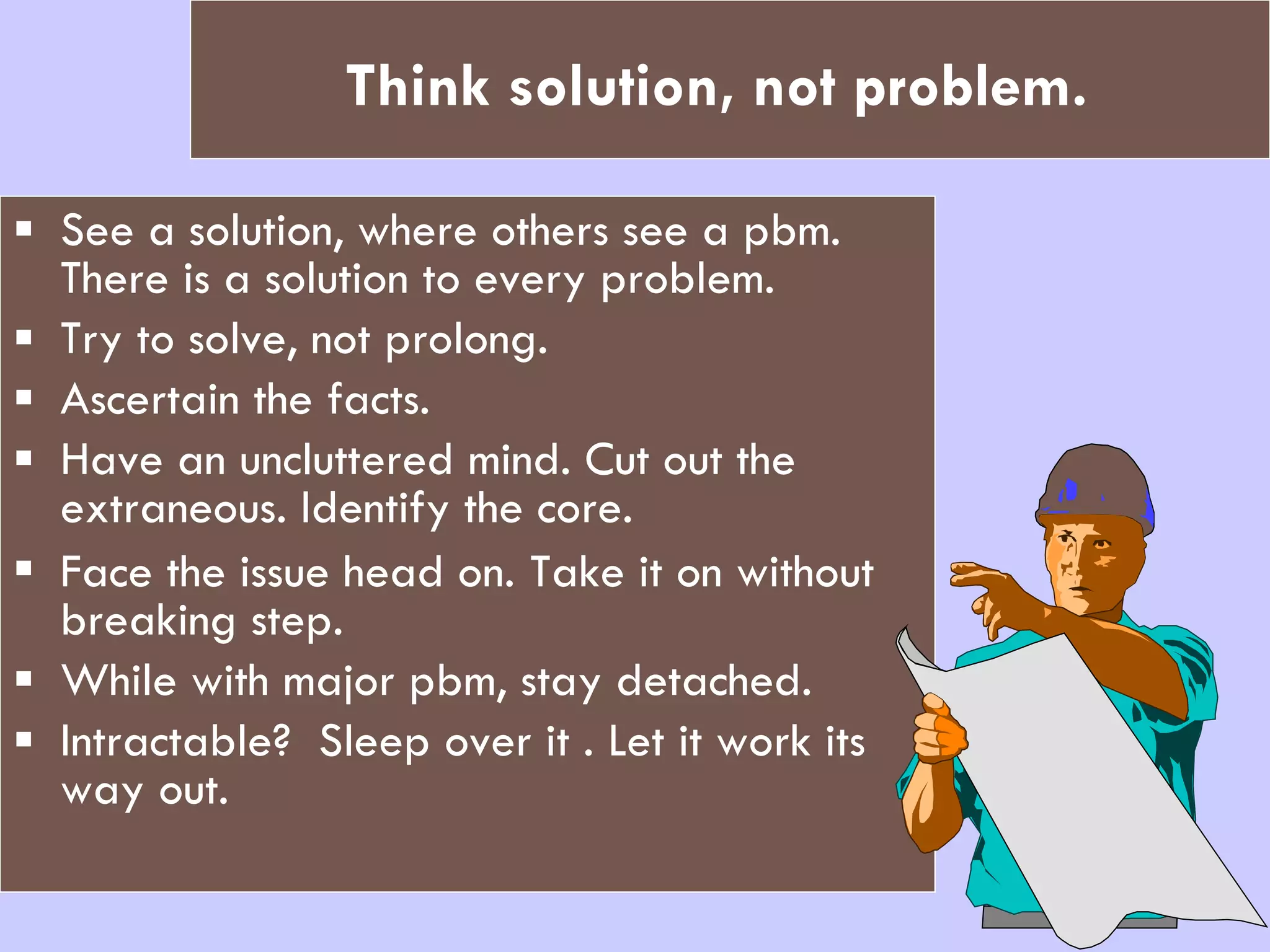 Think solution, not problem.   See a solution, where others see a pbm. There is a solution to every problem. Try to solve, not prolong.  Ascertain the facts. Have an uncluttered mind. Cut out the extraneous. Identify the core. Face the issue head on.   Take it on without breaking step. While with major pbm, stay detached. Intractable?  Sleep over it . Let it work its way out. 