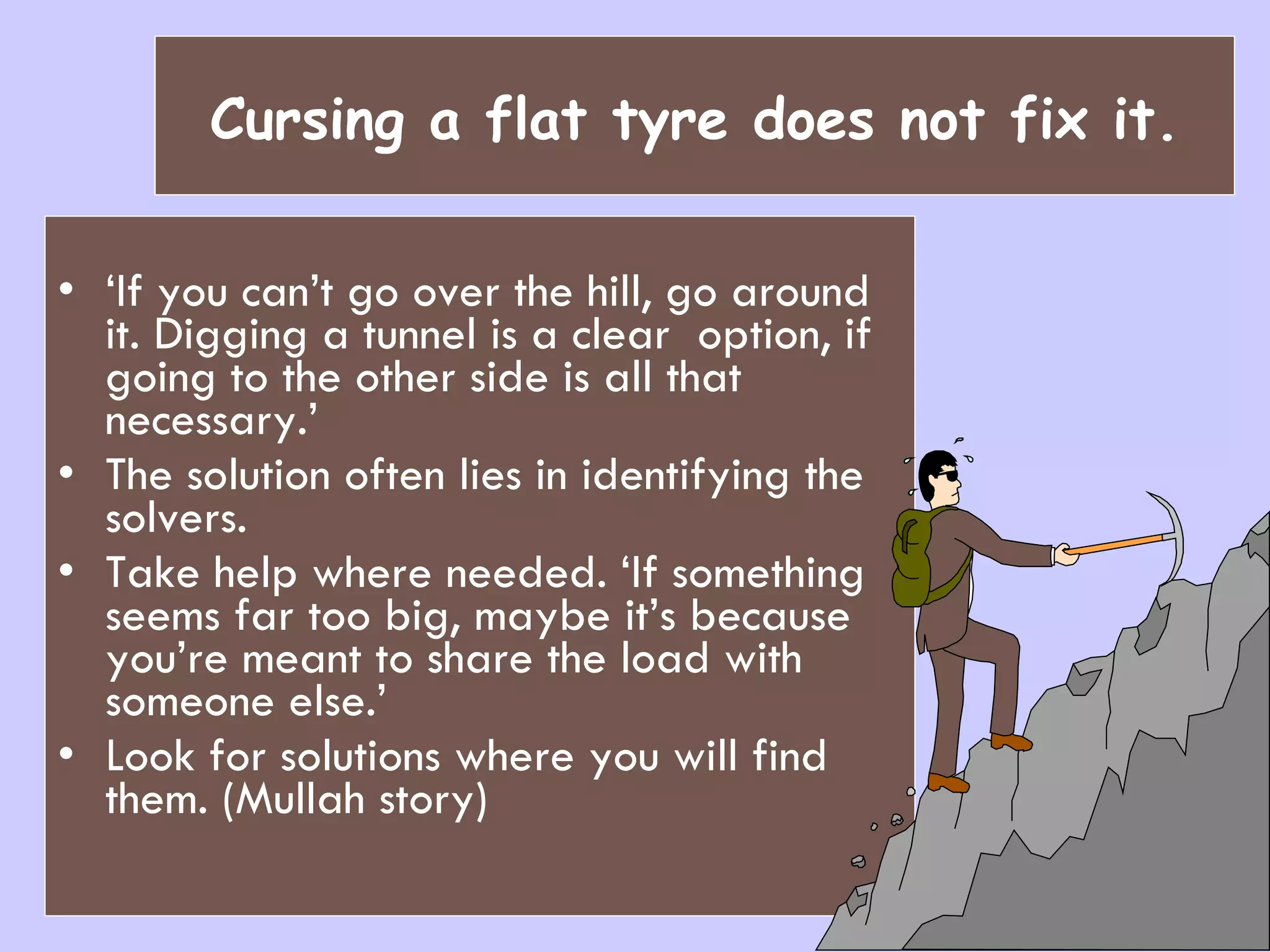 Cursing a flat tyre does not fix it. ‘ If you can’t go over the hill, go around it. Digging a tunnel is a clear  option, if going to the other side is all that necessary.’ The solution often lies in identifying the solvers. Take help where needed.   ‘If something seems far too big, maybe it’s because you’re meant to share the load with someone else.’ Look for solutions where you will find them. (Mullah story) 