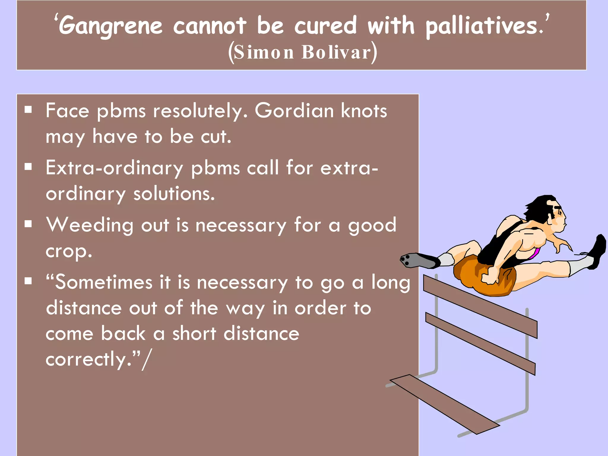 ‘ Gangrene cannot be cured with palliatives .’ (Simon Bolivar) Face pbms resolutely. Gordian knots may have to be cut.  Extra-ordinary pbms call for extra-ordinary solutions. Weeding out is necessary for a good crop.  “ Sometimes it is necessary to go a long distance out of the way in order to come back a short distance correctly.”/ 