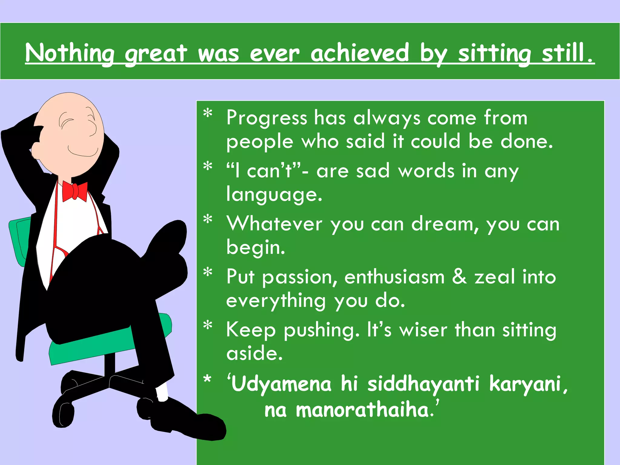 Nothing great was ever achieved by sitting still. Progress has always come from people who said it could be done. “ I can’t”- are sad words in any language. Whatever you can dream, you can begin. Put passion, enthusiasm & zeal into everything you do.  Keep pushing. It’s wiser than sitting aside. ‘ Udyamena hi siddhayanti karyani,  na manorathaiha .’ 