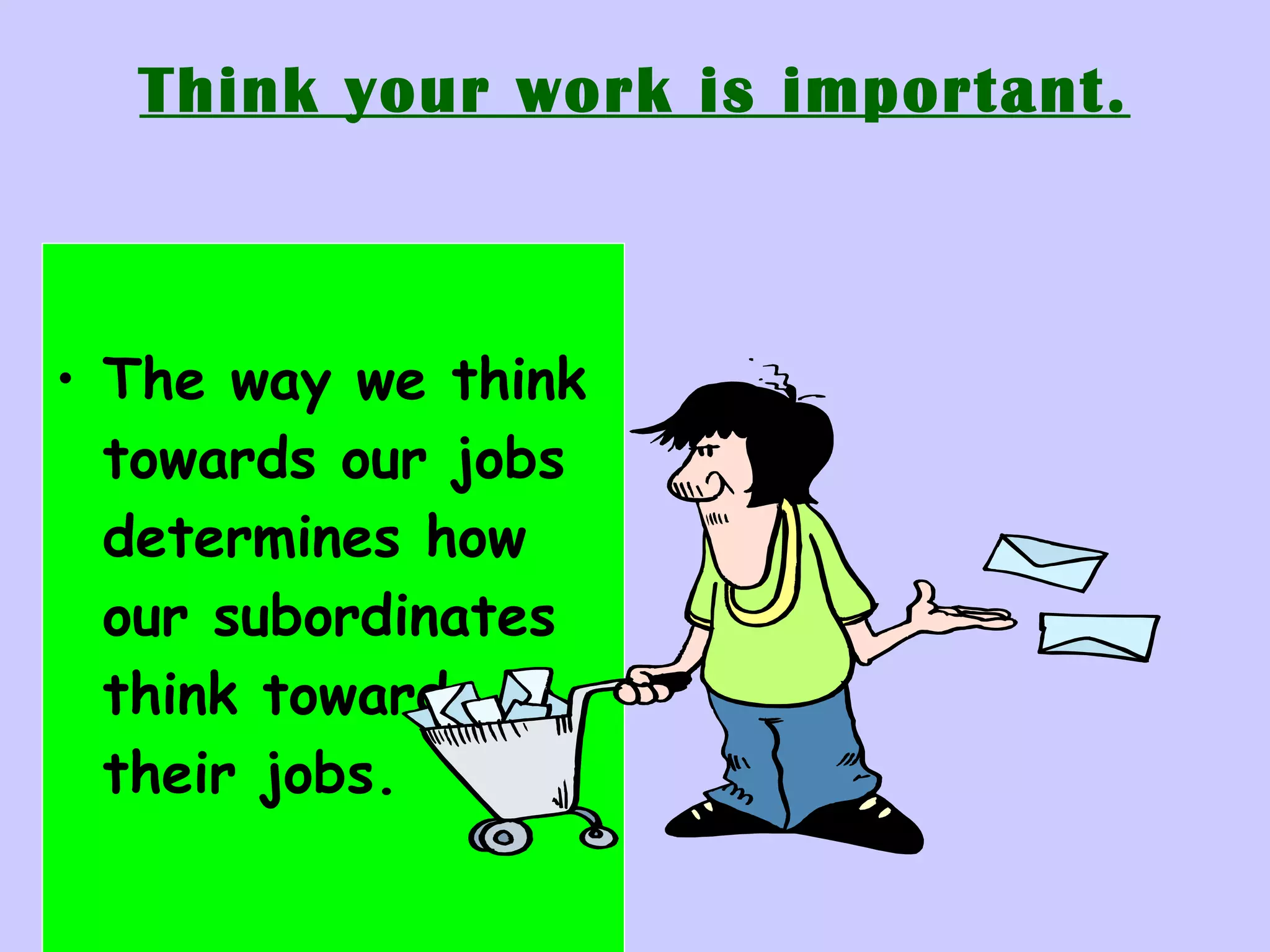 Think your work is important. The way we think towards our jobs determines how our subordinates think towards their jobs. 