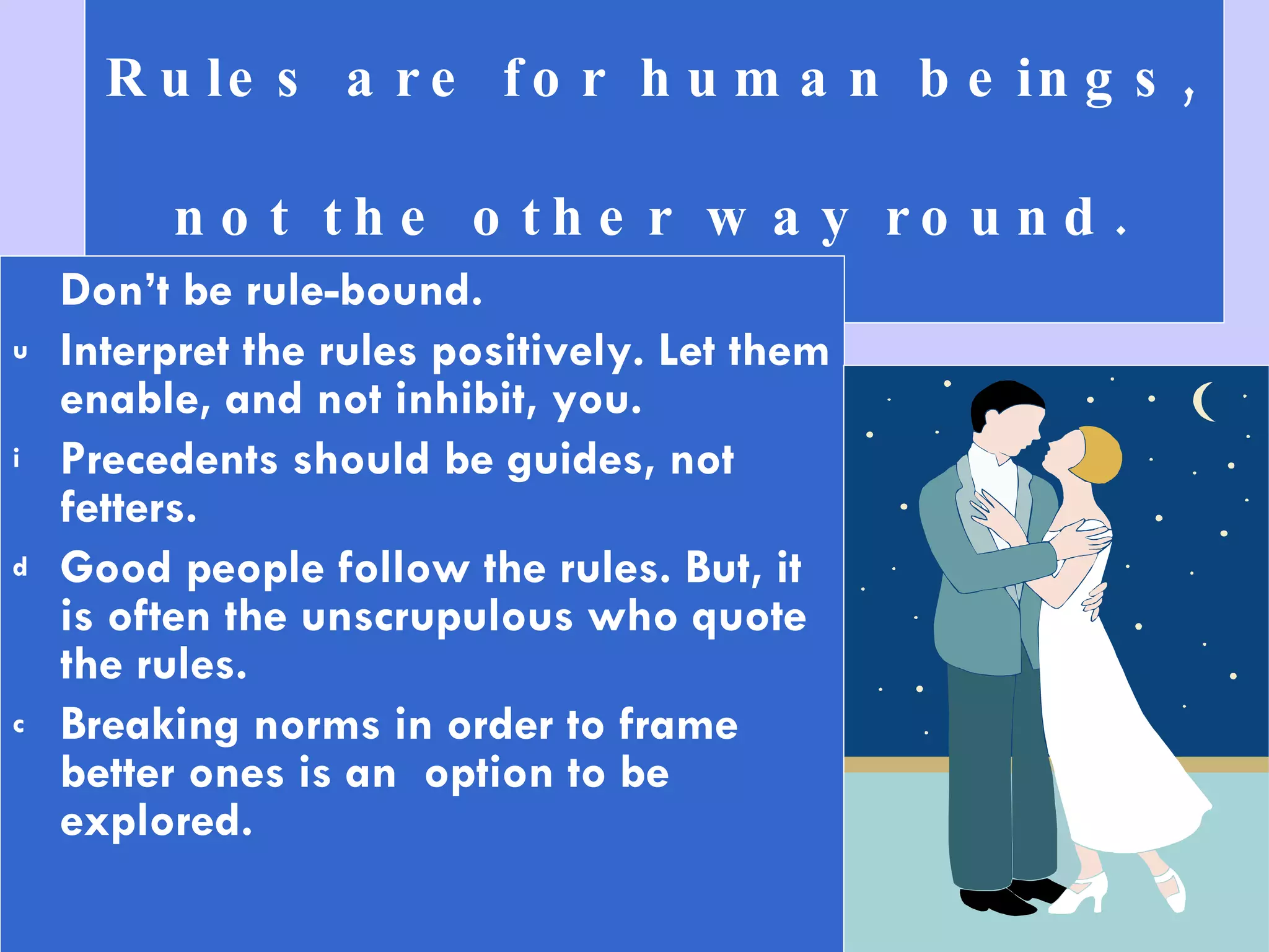 Rules are for human beings,  not the other way round. Don’t be rule-bound.  Interpret the rules positively. Let them enable, and not inhibit, you.  Precedents should be guides, not fetters. Good people follow the rules. But, it is often the unscrupulous who quote the rules.  Breaking norms in order to frame better ones is an  option to be explored. 