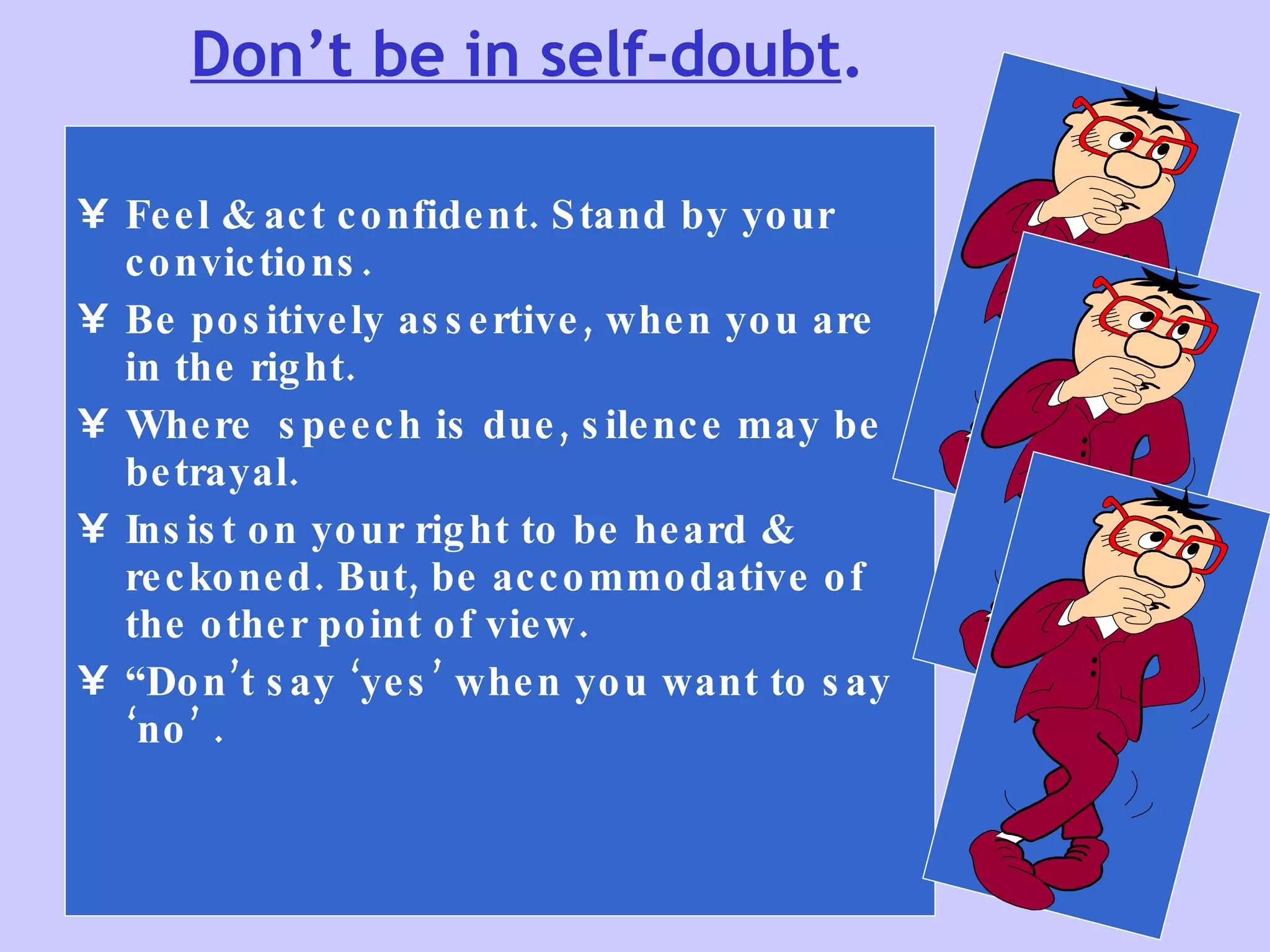 Don’t be in self-doubt . Feel & act confident. Stand by your convictions.  Be positively assertive, when you are in the right. Where  speech is due, silence may be betrayal. Insist on your right to be heard & reckoned. But, be accommodative of the other point of view. “ Don’t say ‘yes’ when you want to say ‘no’ . 