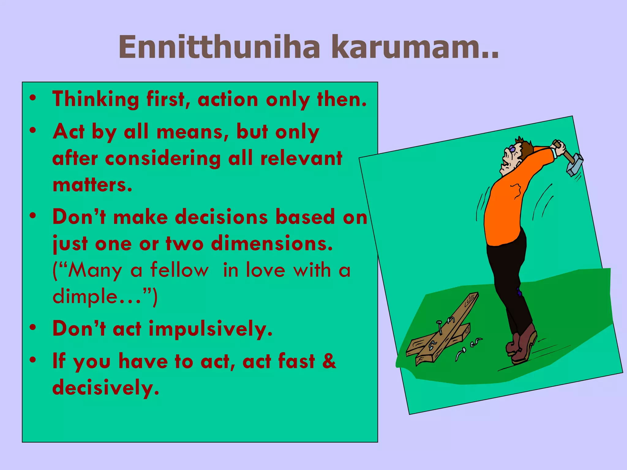 Ennitthuniha karumam..   Thinking first, action only then. Act by all means, but only after considering all relevant matters. Don’t make decisions based on just one or two dimensions.  (“Many a fellow  in love with a dimple…”) Don’t act impulsively. If you have to act, act fast & decisively. 