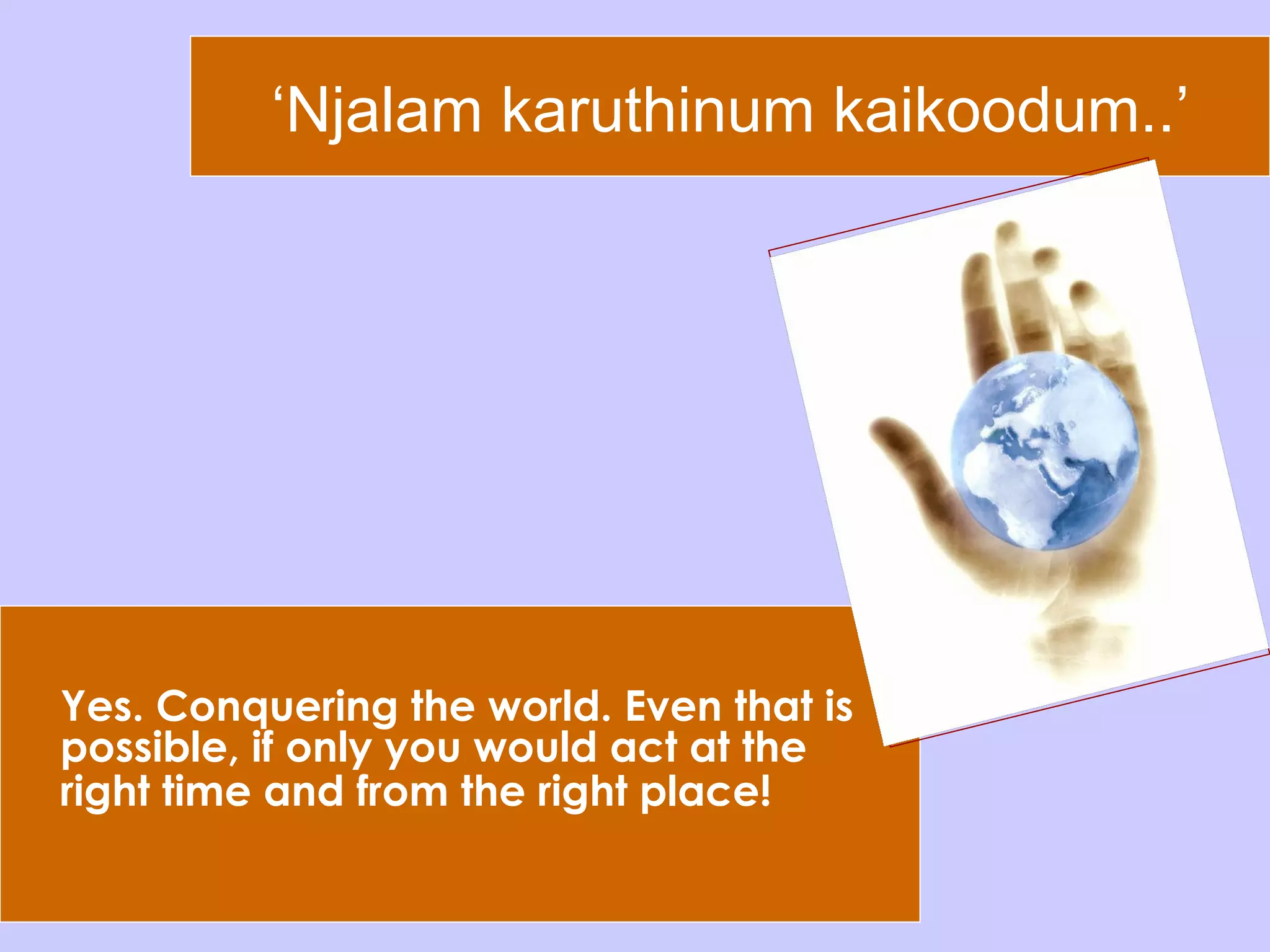 ‘ Njalam karuthinum kaikoodum..’ Yes. Conquering the world. Even that is possible, if only you would act at the right time and from the right place!   