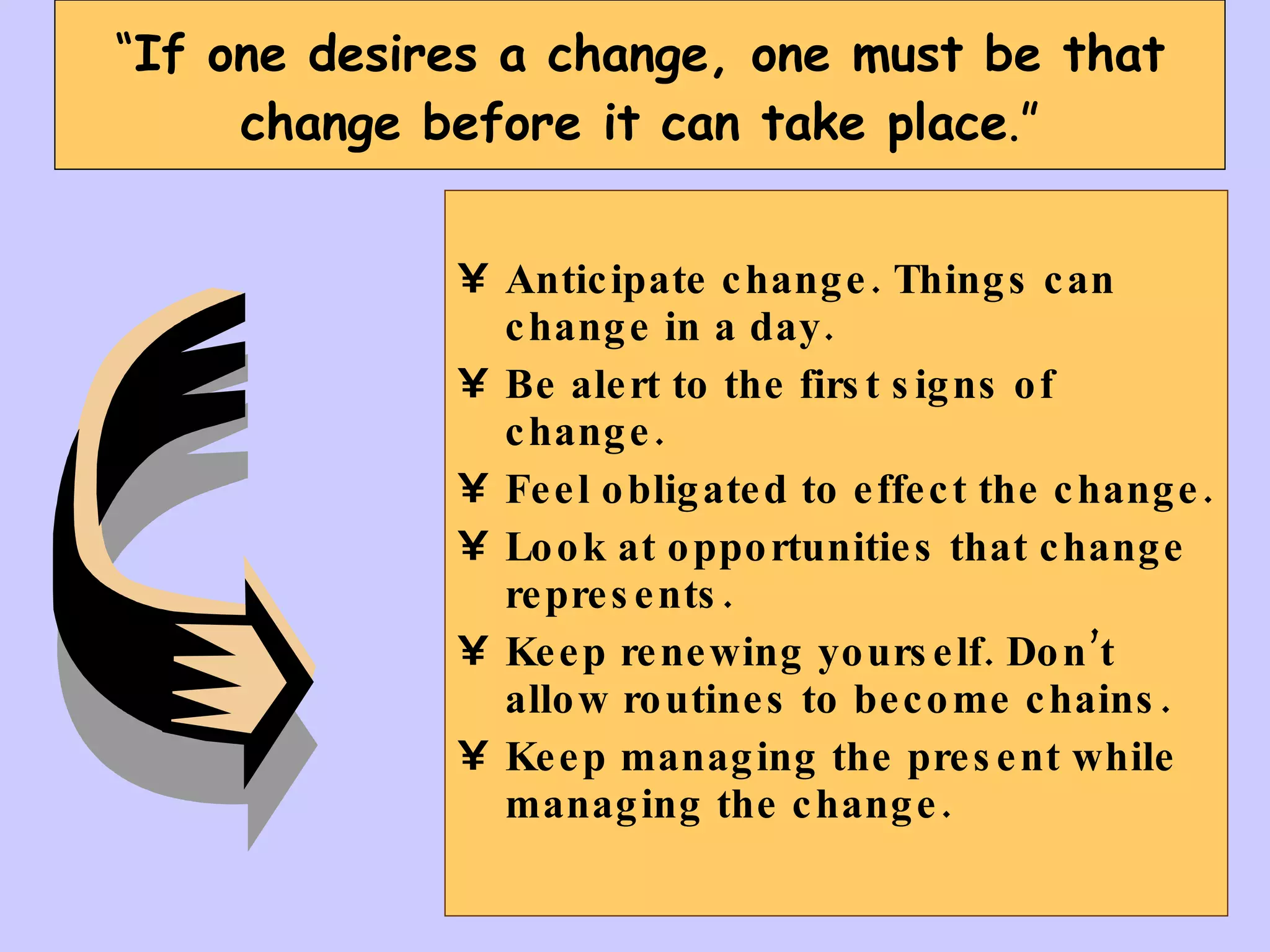 “ If one desires a change, one must be that change before it can take place .” Anticipate change. Things can change in a day. Be alert to the first signs of change. Feel obligated to effect the change. Look at opportunities that change represents. Keep renewing yourself. Don’t allow routines to become chains.  Keep managing the present while managing the change. 