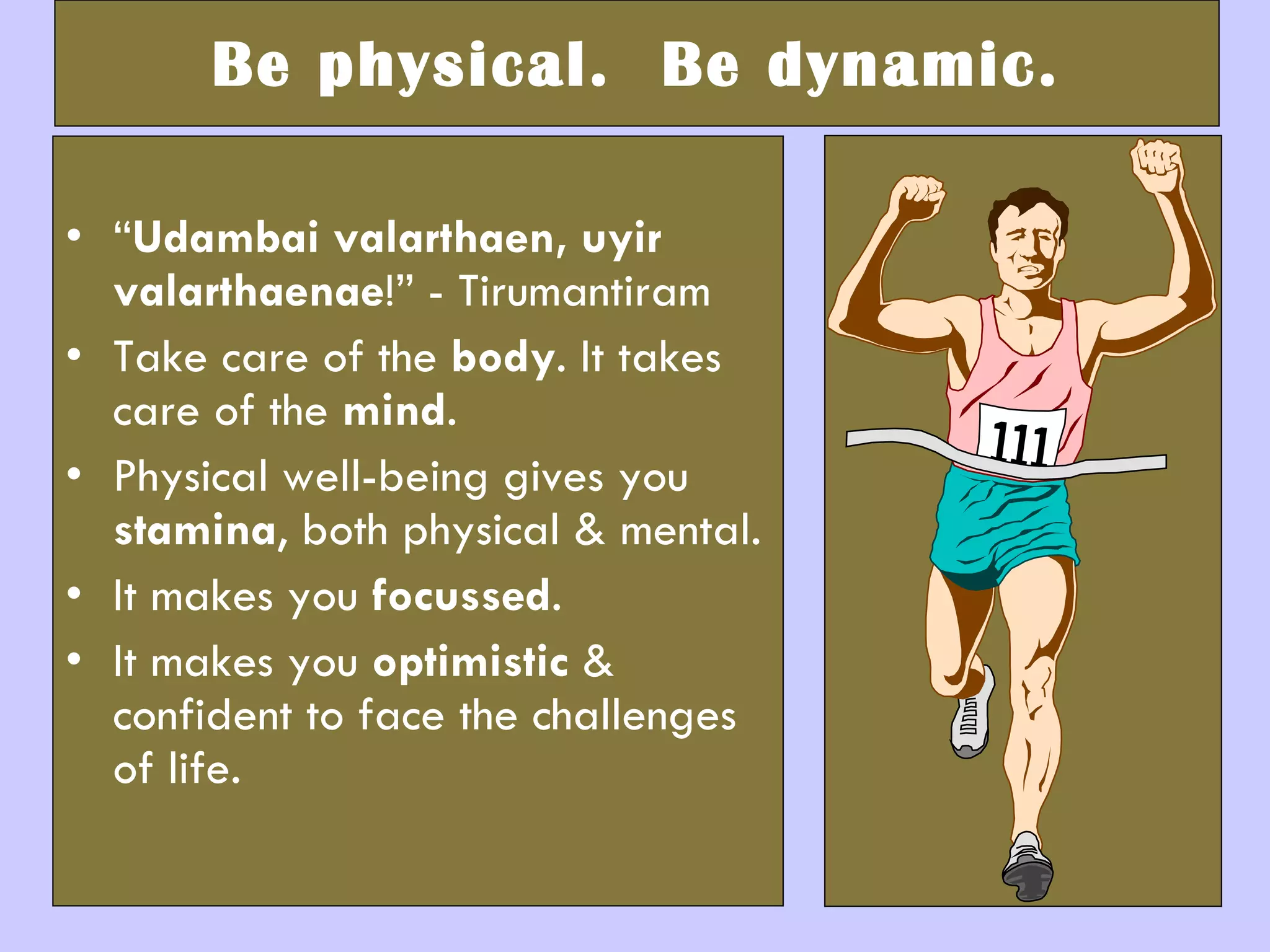 Be physical.  Be dynamic. “ Udambai valarthaen, uyir valarthaenae !” - Tirumantiram Take care of the  body . It takes care of the  mind . Physical well-being gives you  stamina , both physical & mental.  It makes you  focussed .  It makes you  optimistic  & confident to face the challenges of life. 