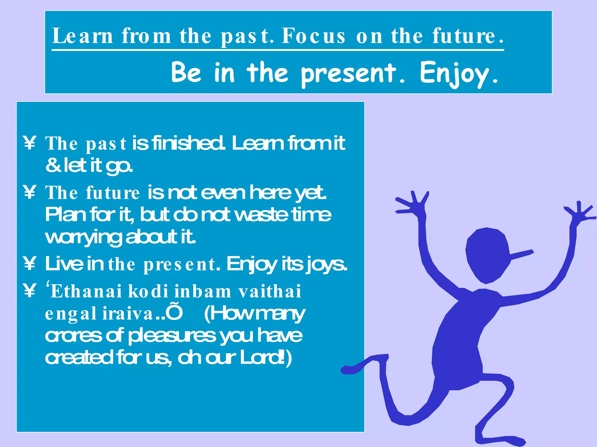 Learn from the past. Focus on the future.   Be in the present. Enjoy. The past  is finished. Learn from it & let it go. The future  is not even here yet. Plan for it, but do not waste time worrying about it. Live in  the present . Enjoy its joys. ‘ Ethanai kodi inbam vaithai engal iraiva ..’  (How many crores of pleasures you have created for us, oh our Lord!) 