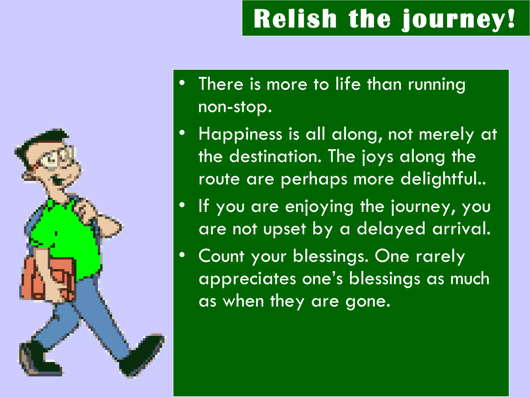 Relish the journey! There is more to life than running non-stop.  Happiness is all along, not merely at the destination. The joys along the route are perhaps more delightful.. If you are enjoying the journey, you are not upset by a delayed arrival. Count your blessings. One rarely appreciates one’s blessings as much as when they are gone. 
