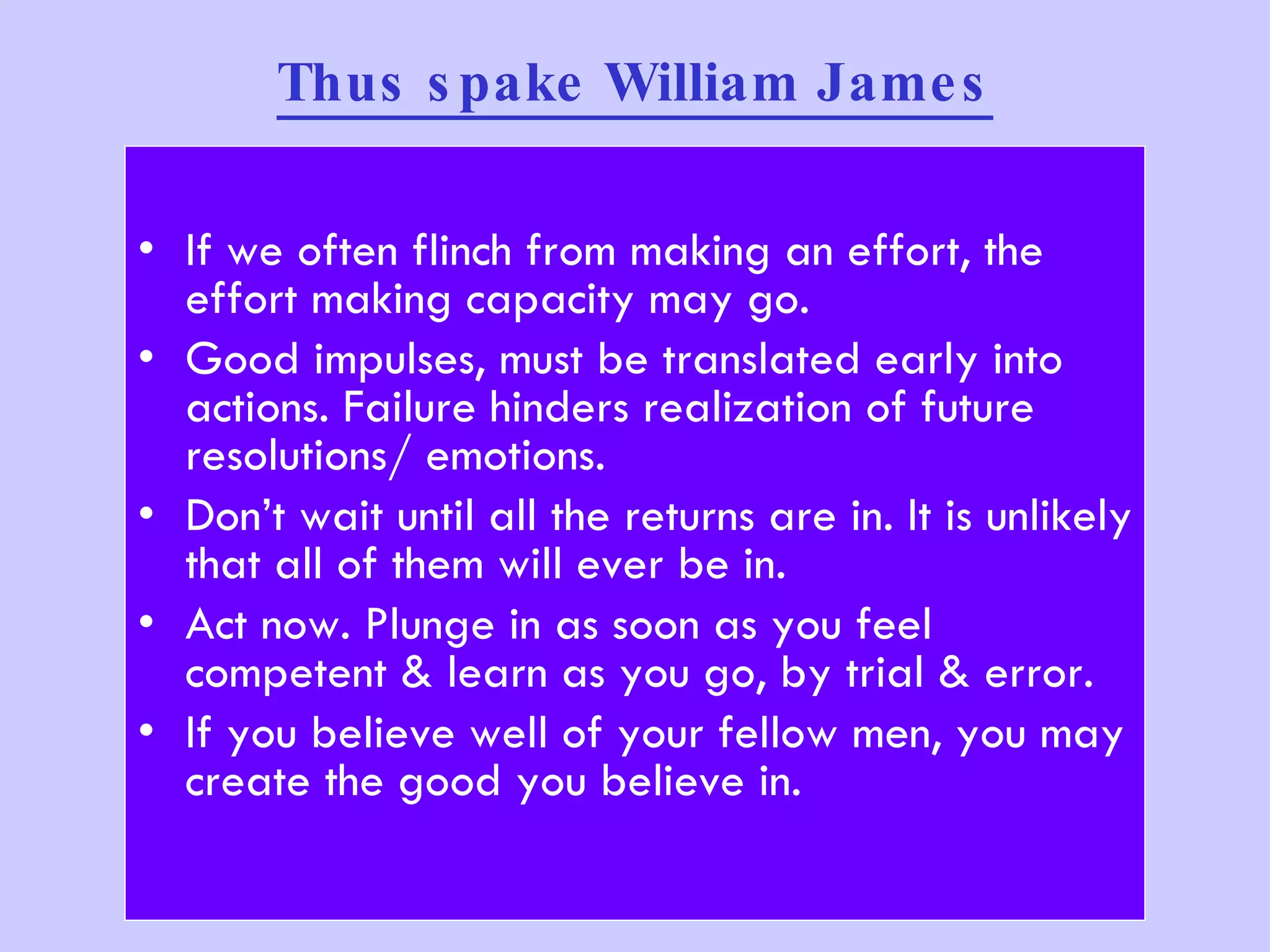 Thus spake William James If we often flinch from making an effort, the effort making capacity may go. Good impulses, must be translated early into actions. Failure hinders realization of future resolutions/ emotions. Don’t wait until all the returns are in. It is unlikely that all of them will ever be in.  Act now. Plunge in as soon as you feel competent & learn as you go, by trial & error. If you believe well of your fellow men, you may create the good you believe in. 