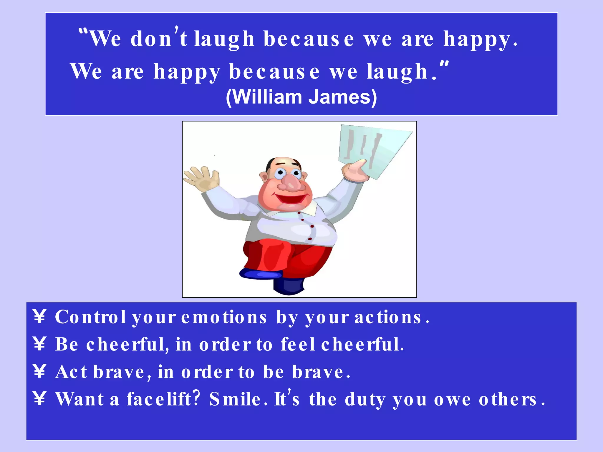 “ We don’t laugh because we are happy.  We are happy because we laugh .”   (William James) Control your emotions by your actions. Be cheerful, in order to feel cheerful.  Act brave, in order to be brave. Want a facelift? Smile. It’s the duty you owe others.  