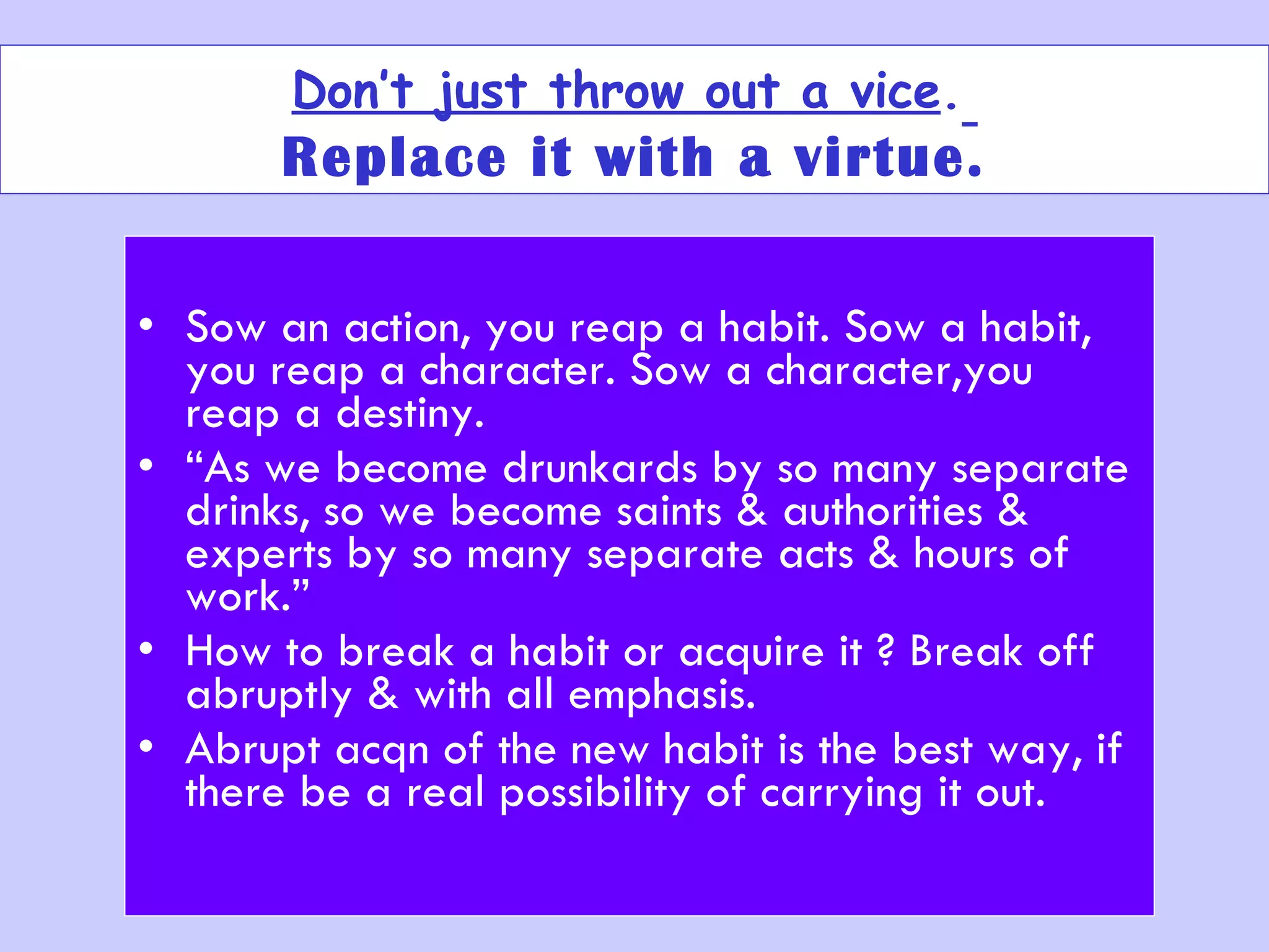Don’t just throw out a vice .   Replace it with a virtue. Sow an action, you reap a habit. Sow a habit, you reap a character. Sow a character,you reap a destiny. “ As we become drunkards by so many separate drinks, so we become saints & authorities & experts by so many separate acts & hours of work.” How to break a habit or acquire it ? Break off abruptly & with all emphasis.  Abrupt acqn of the new habit is the best way, if there be a real possibility of carrying it out. 