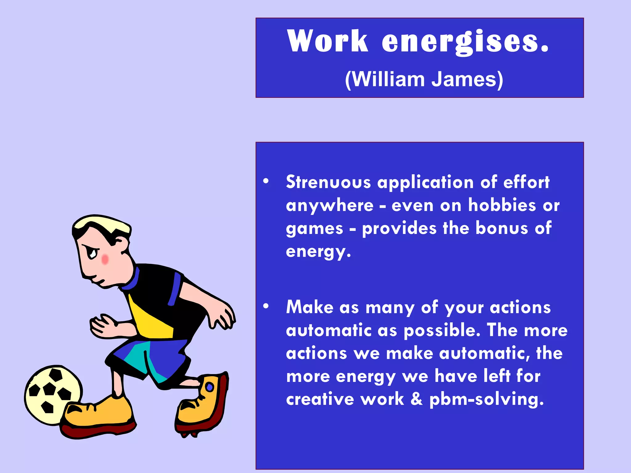 Work energises.   (William James) Strenuous application of effort anywhere - even on hobbies or games - provides the bonus of energy. Make as many of your actions automatic as possible. The more actions we make automatic, the more energy we have left for creative work & pbm-solving. 