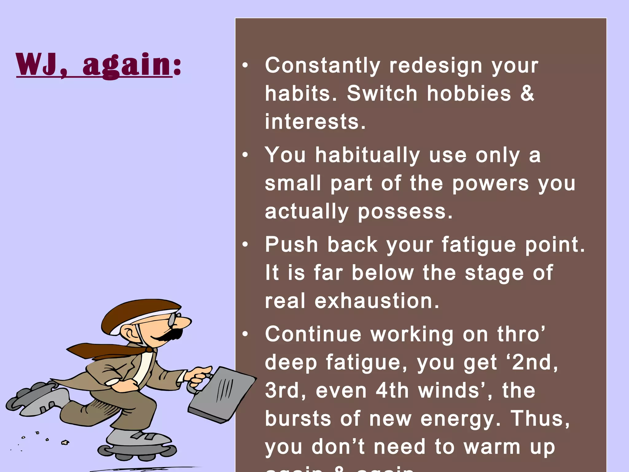 WJ, again : Constantly redesign your habits. Switch hobbies & interests. You habitually use only a small part of the powers you actually possess.  Push back your fatigue point. It is far below the stage of real exhaustion.  Continue working on thro’ deep fatigue, you get ‘2nd, 3rd, even 4th winds’, the bursts of new energy. Thus, you don’t need to warm up again & again. 
