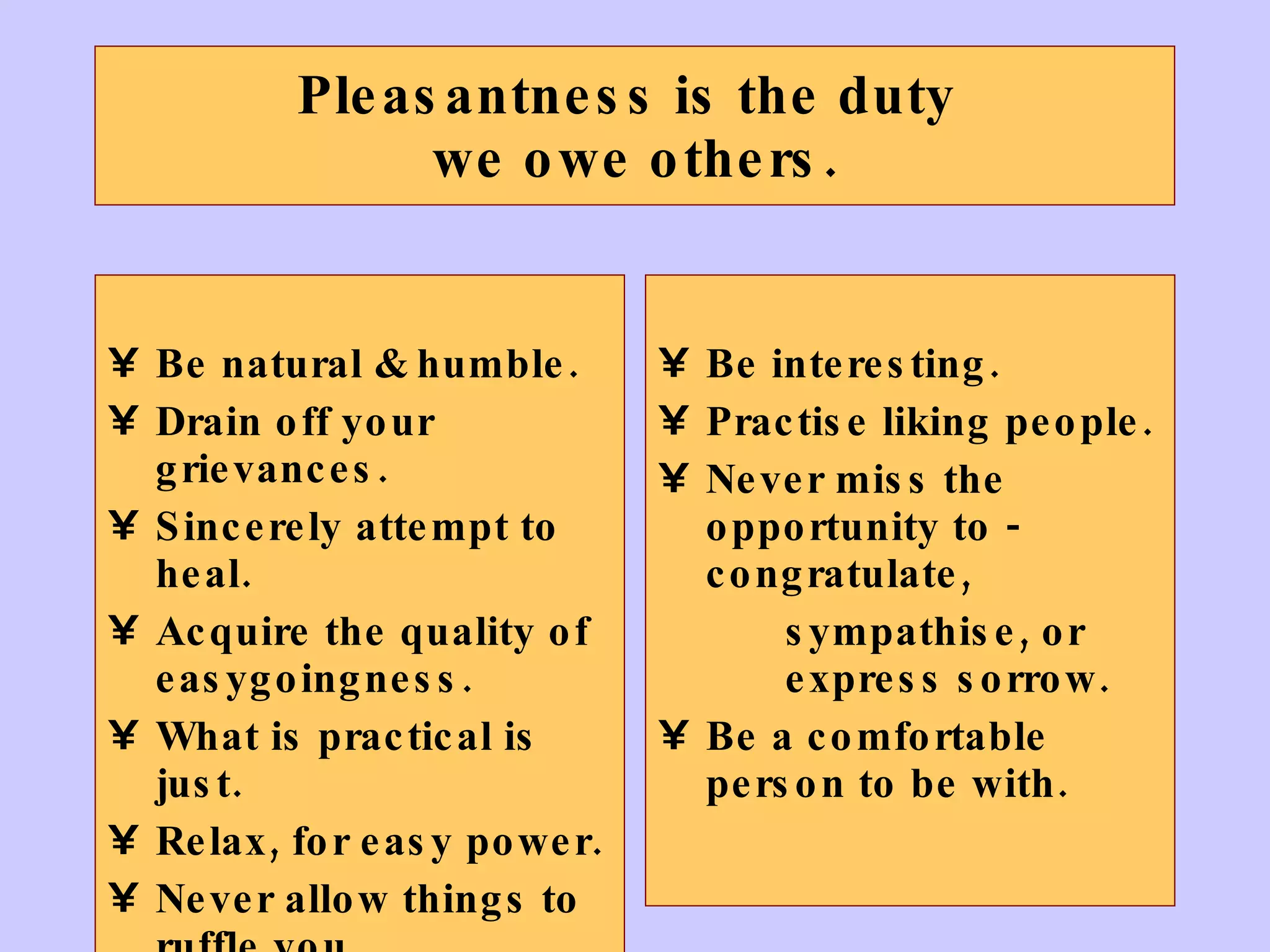 Pleasantness is the duty  we owe others. Be natural & humble. Drain off your grievances. Sincerely attempt to heal. Acquire the quality of easygoingness. What is practical is just. Relax, for easy power. Never allow things to ruffle you. Be interesting. Practise liking people. Never miss the opportunity to - congratulate,  sympathise, or  express sorrow. Be a comfortable person to be with. 