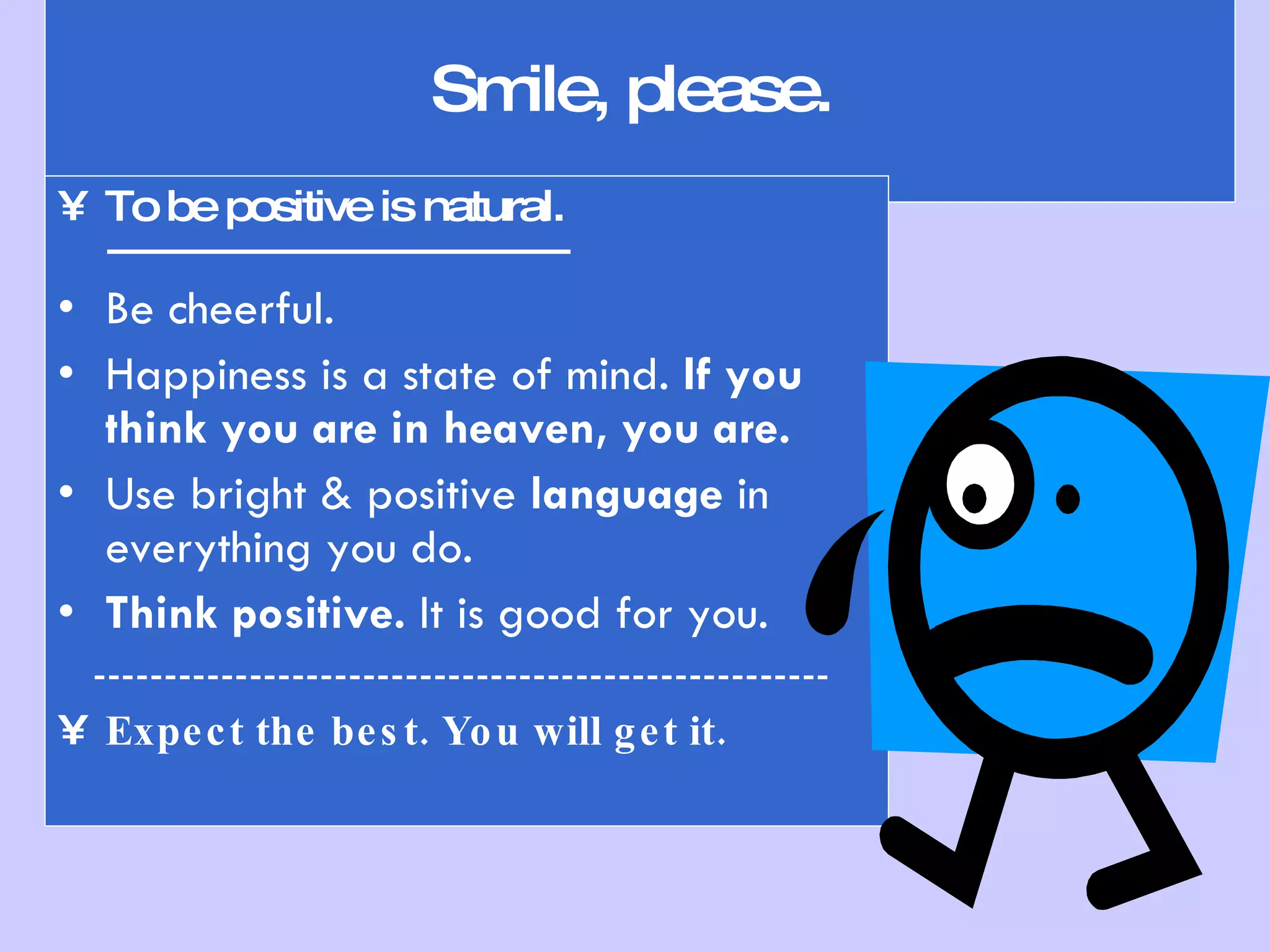 Smile, please.  To be positive is natural. --------------------------------------- Be cheerful.  Happiness is a state of mind.  If you think you are in heaven, you are. Use bright & positive  language  in everything you do. Think positive.  It is good for you. ---------------------------------------------------- Expect the best. You will get it. 
