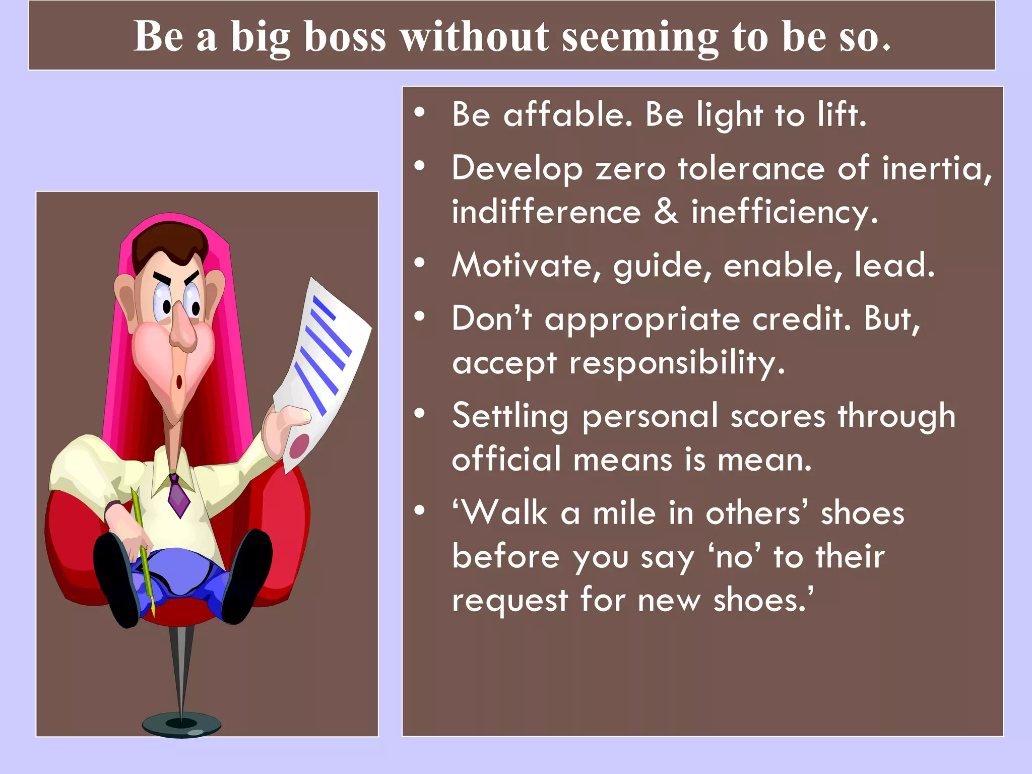 Be a big boss without seeming to be so. Be affable. Be light to lift.  Develop zero tolerance of inertia, indifference & inefficiency. Motivate, guide, enable, lead. Don’t appropriate credit. But, accept responsibility. Settling personal scores through official means is mean. ‘ Walk a mile in others’ shoes before you say ‘no’ to their request for new shoes.’  