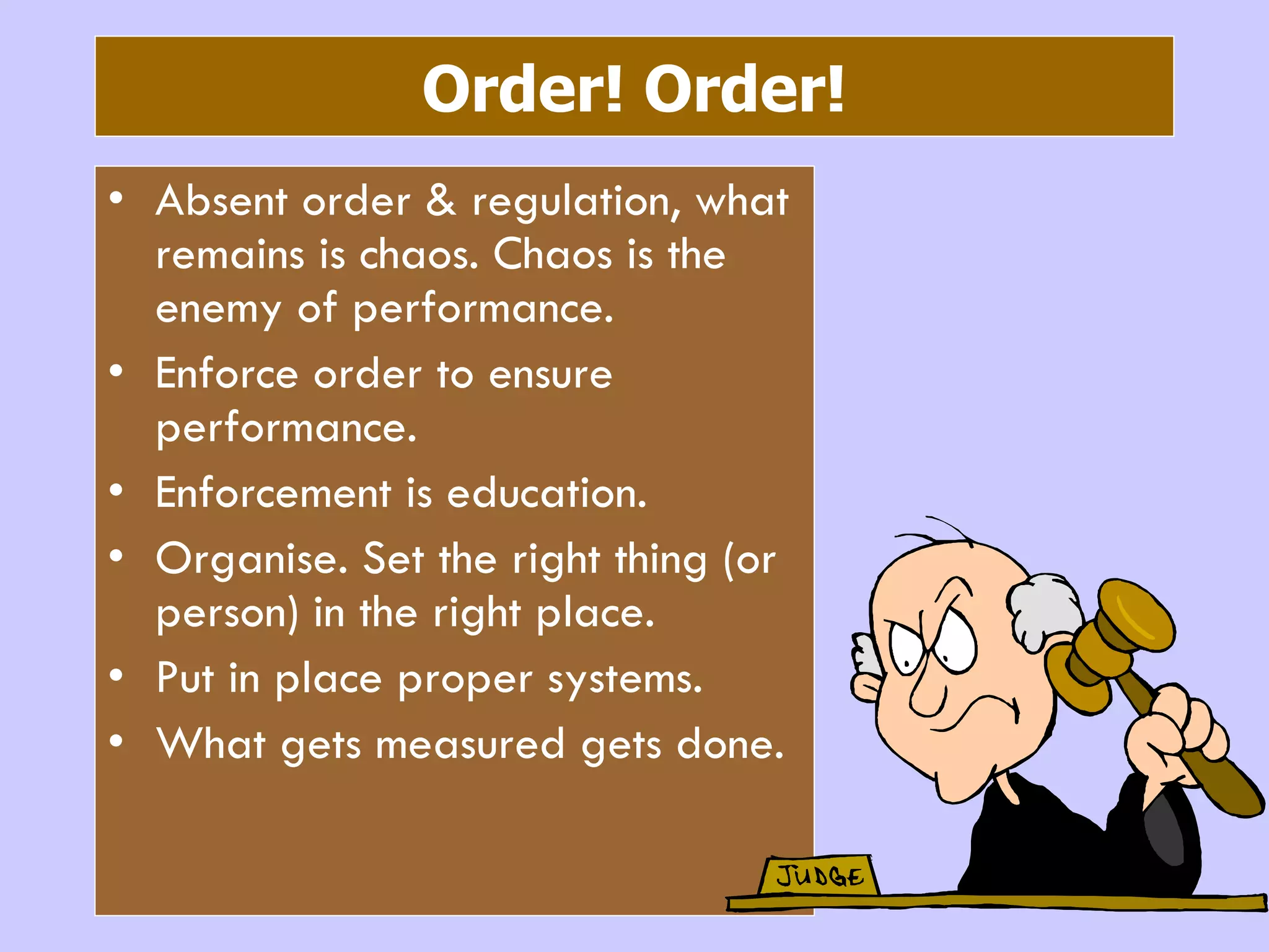 Order! Order! Absent order & regulation, what remains is chaos. Chaos is the enemy of performance. Enforce order to ensure performance.  Enforcement is education. Organise. Set the right thing (or person) in the right place. Put in place proper systems. What gets measured gets done. 
