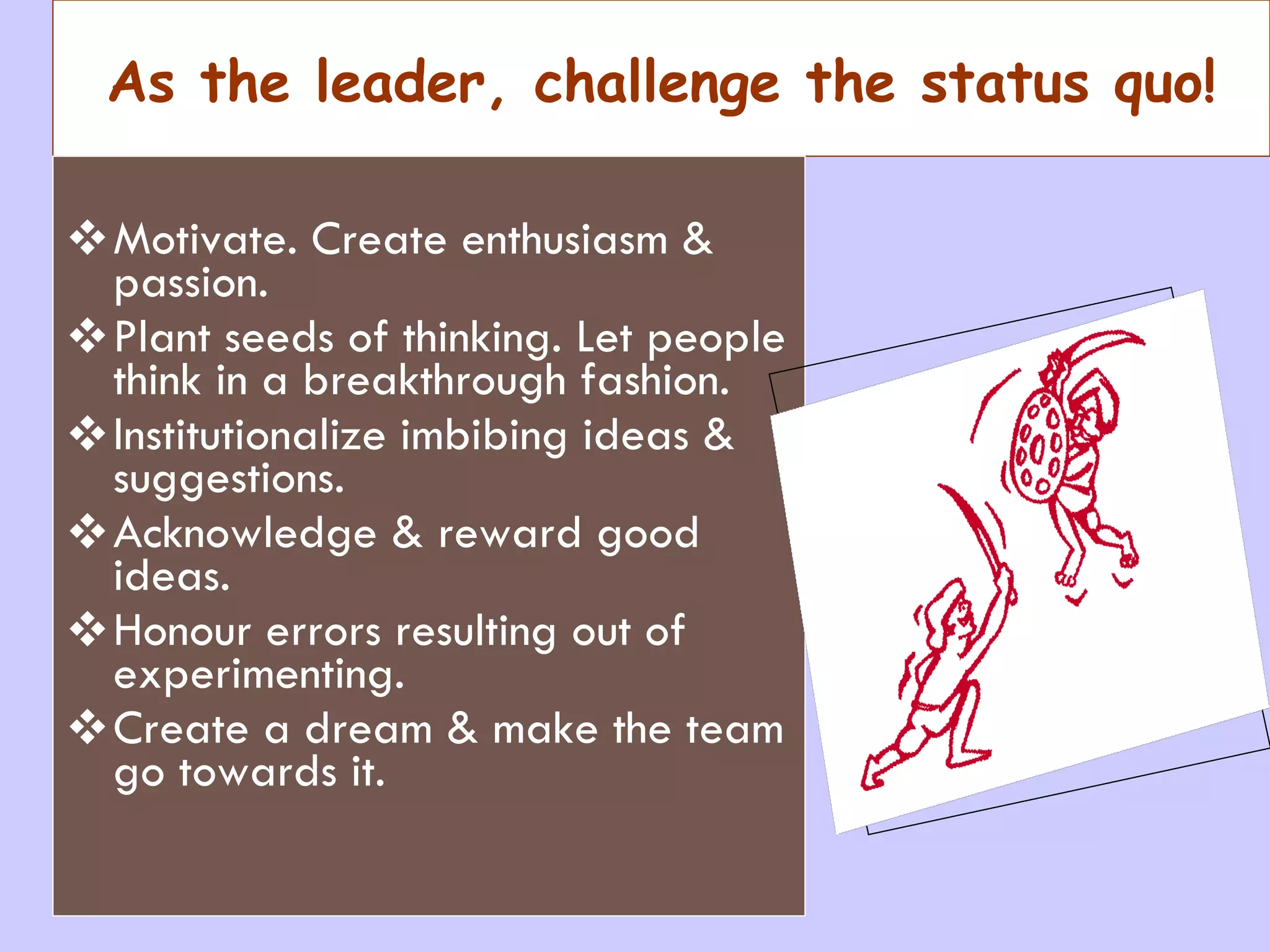 As the leader, challenge the status quo! Motivate. Create enthusiasm & passion. Plant seeds of thinking. Let people think in a breakthrough fashion. Institutionalize imbibing ideas & suggestions. Acknowledge & reward good ideas. Honour errors resulting out of experimenting. Create a dream & make the team go towards it. 