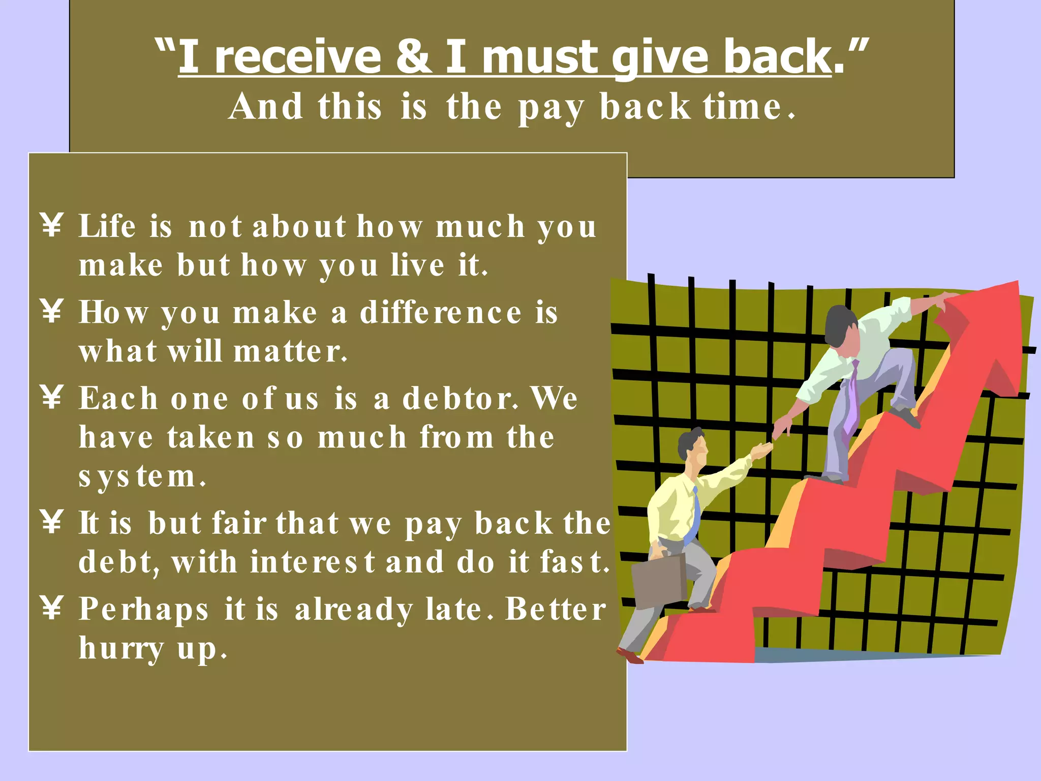 “ I receive & I must give back .” And this is the pay back time. Life is not about how much you make but how you live it.  How you make a difference is what will matter. Each one of us is a debtor. We have taken so much from the system.  It is but fair that we pay back the debt, with interest and do it fast. Perhaps it is already late. Better hurry up.  