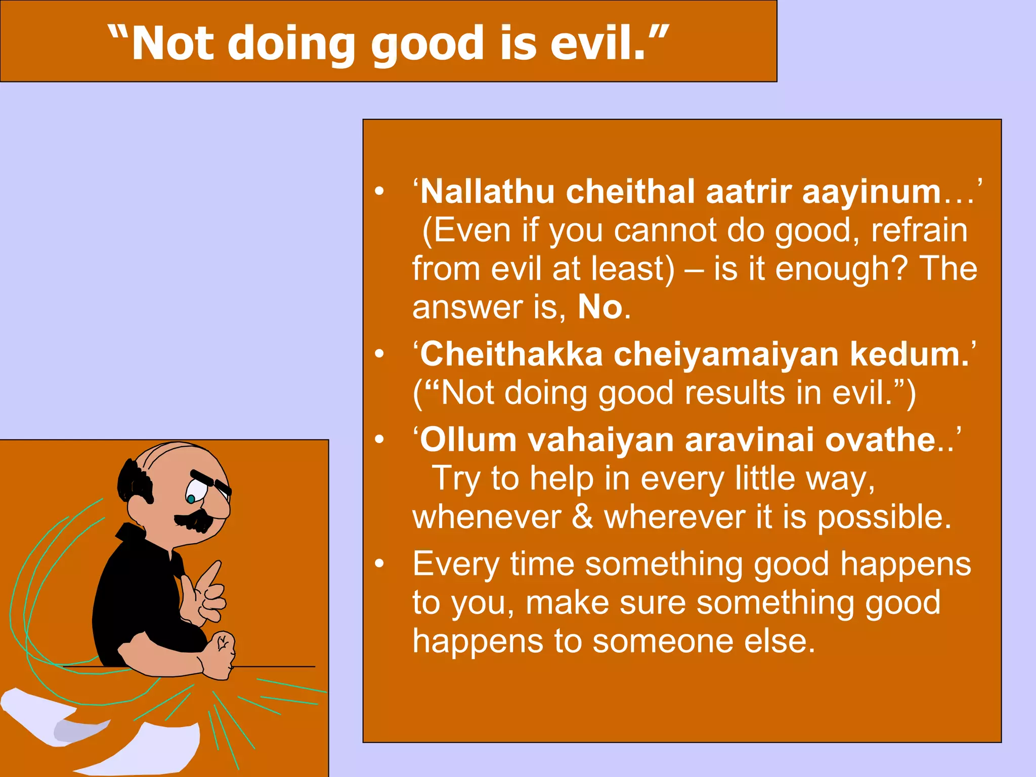 “ Not doing good is evil.” ‘ Nallathu cheithal aatrir aayinum …’  (Even if you cannot do good, refrain from evil at least) – is it enough? The answer is,  No . ‘ Cheithakka cheiyamaiyan kedum. ’ ( “ Not doing good results in evil.”) ‘ Ollum vahaiyan aravinai ovathe ..’  Try to help in every little way, whenever & wherever it is possible. Every time something good happens to you, make sure something good happens to someone else. 