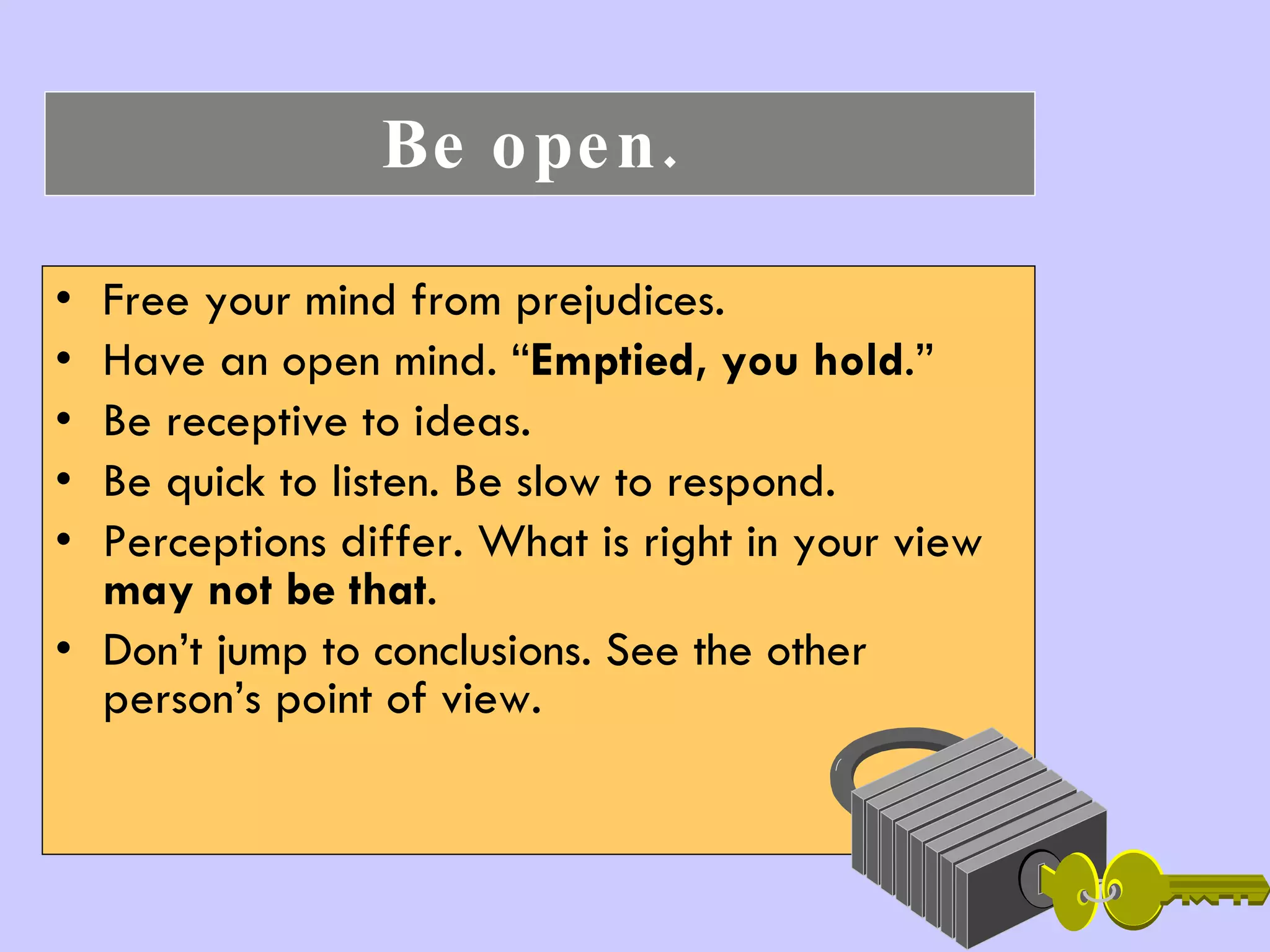 Be open.   Free your mind from prejudices.  Have an open mind. “ Emptied, you hold .” Be receptive to ideas.  Be quick to listen. Be slow to respond. Perceptions differ. What is right in your view  may not be that . Don’t jump to conclusions. See the other person’s point of view. 