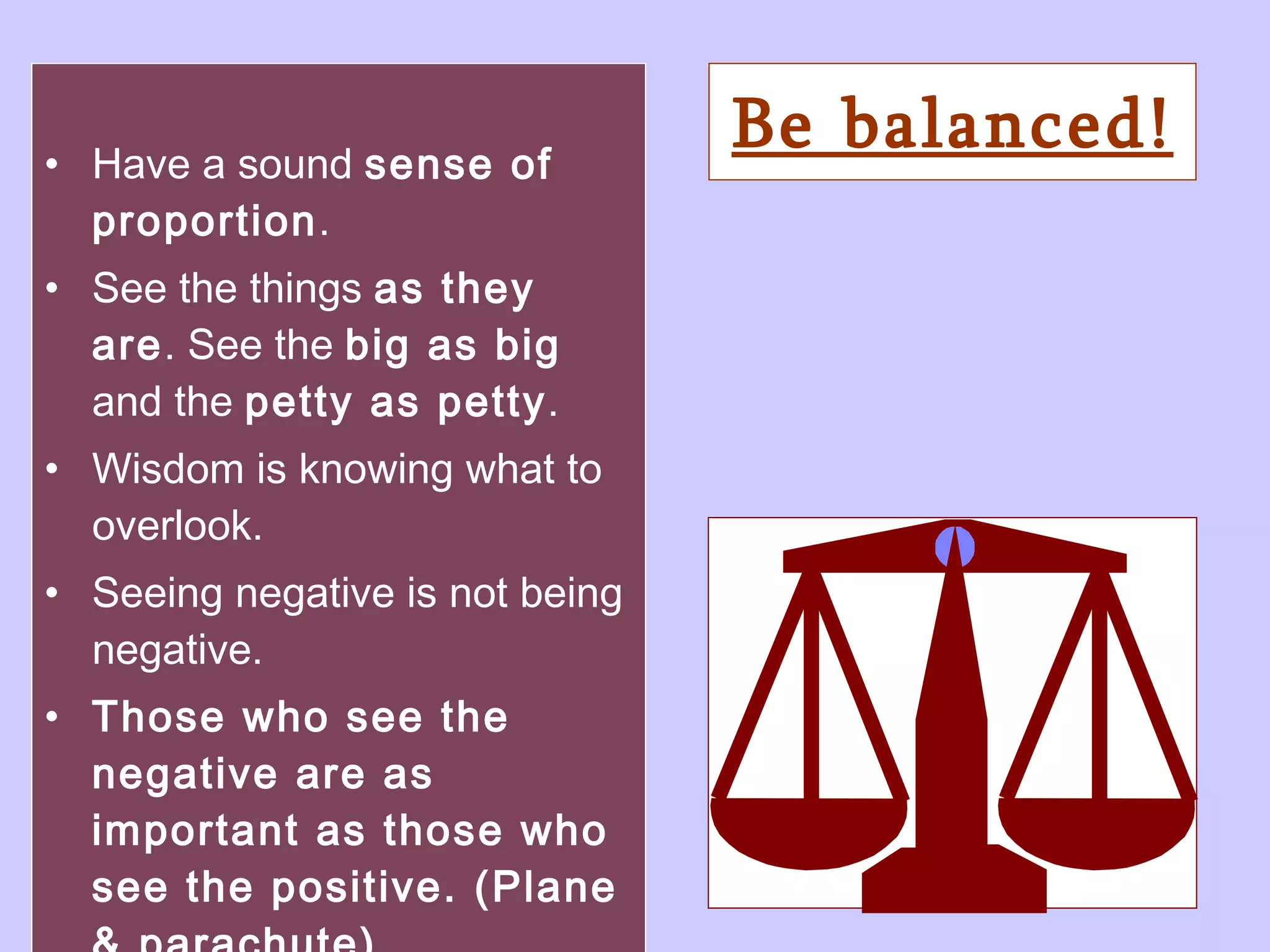 Be balanced! Have a sound  sense of proportion . See the things  as they are . See the  big as big  and the  petty as petty .  Wisdom is knowing what to overlook. Seeing negative is not being negative. Those who see the negative are as important as those who see the positive. (Plane & parachute) 