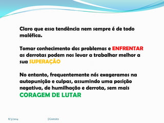 Claro que essa tendência nem sempre é de todo
maléfica.
Tomar conhecimento dos problemas e ENFRENTAR
as derrotas podem nos levar a trabalhar melhor a
sua SUPERAÇÃO
No entanto, frequentemente nós exageramos na
autopunição e culpas, assumindo uma posição
negativa, de humilhação e derrota, sem mais

CORAGEM DE LUTAR

8/3/2014

J.Gretzitz

 