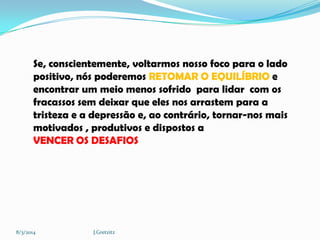 Se, conscientemente, voltarmos nosso foco para o lado
positivo, nós poderemos RETOMAR O EQUILÍBRIO e
encontrar um meio menos sofrido para lidar com os
fracassos sem deixar que eles nos arrastem para a
tristeza e a depressão e, ao contrário, tornar-nos mais
motivados , produtivos e dispostos a
VENCER OS DESAFIOS

8/3/2014

J.Gretzitz

 