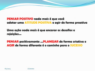 PENSAR POSITIVO nada mais é que você
adotar uma ATITUDE POSITIVA e agir de forma proativa
Uma ação nada mais é que encarar os desafios e
rejeições...
PENSAR positivamente ...PLANEJAR de forma criativa e
AGIR de forma diferente é o caminho para o SUCESSO

8/3/2014

J.Gretzitz

 