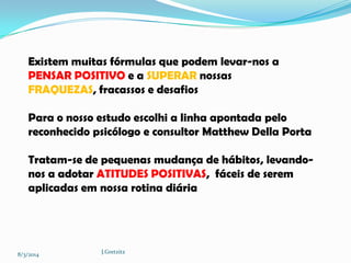 Existem muitas fórmulas que podem levar-nos a
PENSAR POSITIVO e a SUPERAR nossas
FRAQUEZAS, fracassos e desafios
Para o nosso estudo escolhi a linha apontada pelo
reconhecido psicólogo e consultor Matthew Della Porta
Tratam-se de pequenas mudança de hábitos, levandonos a adotar ATITUDES POSITIVAS, fáceis de serem
aplicadas em nossa rotina diária

8/3/2014

J.Gretzitz

 