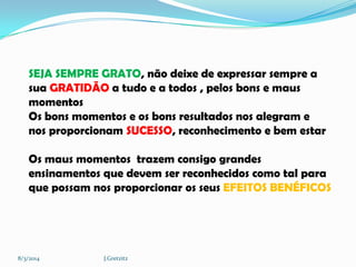 SEJA SEMPRE GRATO, não deixe de expressar sempre a
sua GRATIDÃO a tudo e a todos , pelos bons e maus
momentos
Os bons momentos e os bons resultados nos alegram e
nos proporcionam SUCESSO, reconhecimento e bem estar
Os maus momentos trazem consigo grandes
ensinamentos que devem ser reconhecidos como tal para
que possam nos proporcionar os seus EFEITOS BENÉFICOS

8/3/2014

J.Gretzitz

 