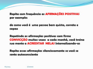 Repita com frequência as AFIRMAÇÕES POSITIVAS
por exemplo:

de como você é uma pessoa bem quista, correta e
capaz
Repetindo as afirmações positivas com firme
CONVICÇÃO muitas vezes a cada manhã, você treina
sua mente a ACREDITAR NELAS Internalizando-as
Repita essas afirmações silenciosamente se você se
sente autoconsciente

8/3/2014

J.Gretzitz

 