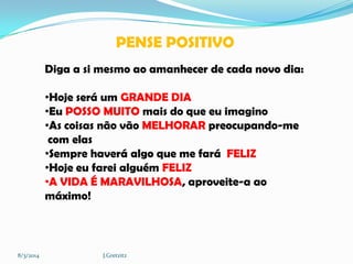 PENSE POSITIVO
Diga a si mesmo ao amanhecer de cada novo dia:
•Hoje será um GRANDE DIA
•Eu POSSO MUITO mais do que eu imagino
•As coisas não vão MELHORAR preocupando-me
com elas
•Sempre haverá algo que me fará FELIZ
•Hoje eu farei alguém FELIZ
•A VIDA É MARAVILHOSA, aproveite-a ao
máximo!

8/3/2014

J.Gretzitz

 