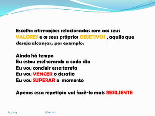 Escolha afirmações relacionadas com aos seus
VALORES e os seus próprios OBJETIVOS , aquilo que
deseja alcançar, por exemplo:
Ainda há tempo
Eu estou melhorando a cada dia
Eu vou concluir essa tarefa
Eu vou VENCER o desafio
Eu vou SUPERAR o momento
Apenas essa repetição vai fazê-lo mais RESILIENTE

8/3/2014

J.Gretzitz

 