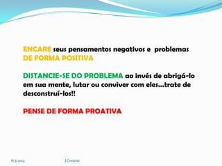 ENCARE seus pensamentos negativos e problemas
DE FORMA POSITIVA
DISTANCIE-SE DO PROBLEMA ao invés de abrigá-lo
em sua mente, lutar ou conviver com eles...trate de
desconstruí-los!!
PENSE DE FORMA PROATIVA

8/3/2014

J.Gretzitz

 