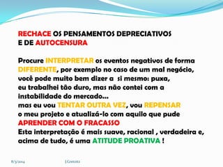 RECHACE OS PENSAMENTOS DEPRECIATIVOS
E DE AUTOCENSURA

Procure INTERPRETAR os eventos negativos de forma
DIFERENTE, por exemplo no caso de um mal negócio,
você pode muito bem dizer a si mesmo: puxa,
eu trabalhei tão duro, mas não contei com a
instabilidade do mercado...
mas eu vou TENTAR OUTRA VEZ, vou REPENSAR
o meu projeto e atualizá-lo com aquilo que pude
APRENDER COM O FRACASSO
Esta interpretação é mais suave, racional , verdadeira e,
acima de tudo, é uma ATITUDE PROATIVA !
8/3/2014

J.Gretzitz

 