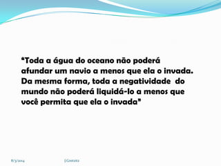 “Toda a água do oceano não poderá
afundar um navio a menos que ela o invada.
Da mesma forma, toda a negatividade do
mundo não poderá liquidá-lo a menos que
você permita que ela o invada”

8/3/2014

J.Gretzitz

 