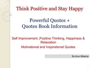 Think Positive and Stay Happy
Powerful Quotes +
Quotes Book Information
Self Improvement ,Positive Thinking, Happiness &
Relaxation
Motivational and Inspirational Quotes
By Arun Mbakvp
1
 