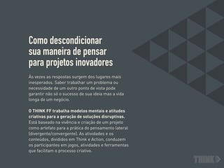 Como descondicionar  
sua maneira de pensar  
para projetos inovadores
Às vezes as respostas surgem dos lugares mais
inesperados. Saber trabalhar um problema ou
necessidade de um outro ponto de vista pode
garantir não só o sucesso de sua ideia mas a vida
longa de um negócio.
O THINK FF trabalha modelos mentais e atitudes
criativas para a geração de soluções disruptivas.
Está baseado na vivência e criação de um projeto
como artefato para a prática do pensamento lateral
(divergente/convergente). As atividades e os
conteúdos, divididos em Think e Action, conduzem
os participantes em jogos, atividades e ferramentas
que facilitam o processo criativo.
 