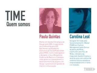 Master em Gestão Estratégica de
Design pela UBA, é especialista
em Coolhunting pelo IED
Barcelona e graduada em
Comunicação Social/Publicidade
pela UFRGS. Como investigadora
e designer, criou a Bergamota
Essência de Marca e o Catalejos,
onde gerencia o planejamento e
desenvolvimento de projetos em
design e processos em gestão de
marca e comunicação. 
Paula Quintas
Designer de moda pelo
Senai Cetiqt do RJ, Master
PGMD em Fashion
Management pela Domus
Academy de Milão,
Coolhunter pelo FCL de
Milão, é diretora da
Cogumelo Gestão Criativa e
atua há anos com análise de
cenários futuros voltada ao
empreendedorismo criativo
e à inovação.
Carolina Leal
TIMEQuem somos
 