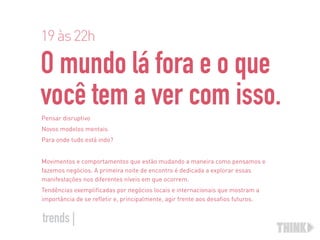O mundo lá fora e o que  
você tem a ver com isso.
Pensar disruptivo
Novos modelos mentais
Para onde tudo está indo?
Movimentos e comportamentos que estão mudando a maneira como pensamos e
fazemos negócios. A primeira noite de encontro é dedicada a explorar essas
manifestações nos diferentes níveis em que ocorrem.
Tendências exemplificadas por negócios locais e internacionais que mostram a
importância de se refletir e, principalmente, agir frente aos desafios futuros.
19às22h
trends |
 