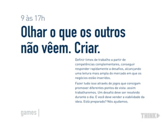 Olhar o que os outros
não vêem. Criar.Definir times de trabalho a partir de
competências complementares, conseguir
responder rapidamente a desafios, alcançando
uma leitura mais ampla do mercado em que os
negócios estão inseridos.
Fazer tudo isso através de jogos que consigam
promover diferentes pontos de vista: assim
trabalharemos. Um desafio deve ser resolvido
durante o dia. E você deve vender a viabilidade da
ideia. Está preparado? Nós ajudamos.
9às17h
games |
 