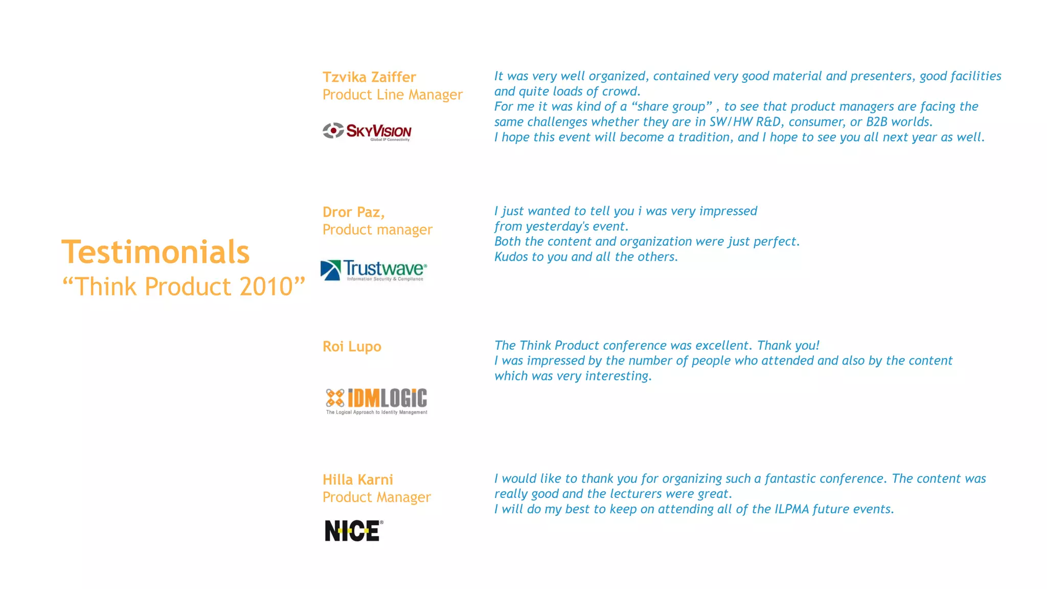 Tzvika Zaiffer         It was very well organized, contained very good material and presenters, good facilities
                       Product Line Manager   and quite loads of crowd.
                                              For me it was kind of a “share group” , to see that product managers are facing the
                                              same challenges whether they are in SW/HW R&D, consumer, or B2B worlds.
                                              I hope this event will become a tradition, and I hope to see you all next year as well.




                       Dror Paz,              I just wanted to tell you i was very impressed
                       Product manager        from yesterday's event.

Testimonials
                                              Both the content and organization were just perfect.
                                              Kudos to you and all the others.

“Think Product 2010”

                       Roi Lupo               The Think Product conference was excellent. Thank you!
                                              I was impressed by the number of people who attended and also by the content
                                              which was very interesting.




                       Hilla Karni            I would like to thank you for organizing such a fantastic conference. The content was
                       Product Manager        really good and the lecturers were great.
                                              I will do my best to keep on attending all of the ILPMA future events.
 