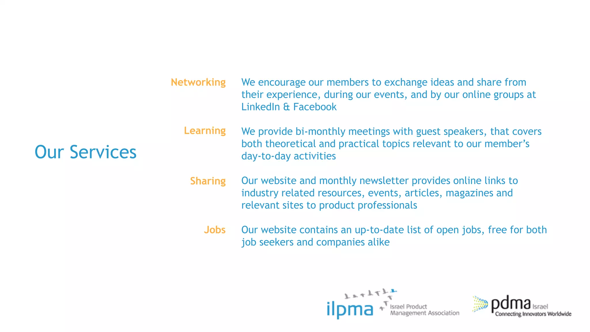 Networking   We encourage our members to exchange ideas and share from
                            their experience, during our events, and by our online groups at
                            LinkedIn & Facebook

                 Learning   We provide bi-monthly meetings with guest speakers, that covers
                            both theoretical and practical topics relevant to our member‟s
Our Services                day-to-day activities

                  Sharing   Our website and monthly newsletter provides online links to
                            industry related resources, events, articles, magazines and
                            relevant sites to product professionals

                     Jobs   Our website contains an up-to-date list of open jobs, free for both
                            job seekers and companies alike
 