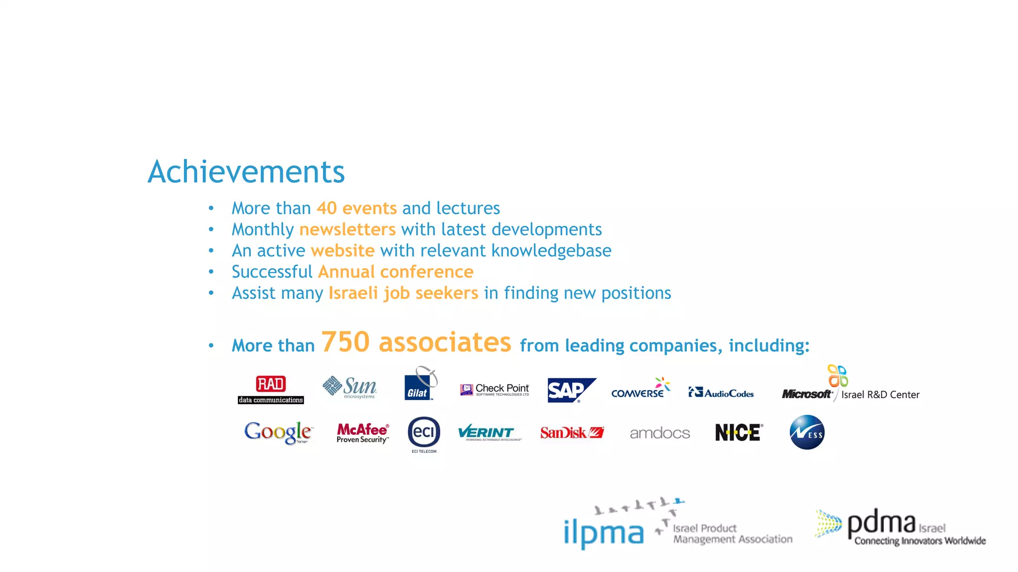 Achievements
   •   More than 40 events and lectures
   •   Monthly newsletters with latest developments
   •   An active website with relevant knowledgebase
   •   Successful Annual conference
   •   Assist many Israeli job seekers in finding new positions

   • More than 750       associates from leading companies, including:
 