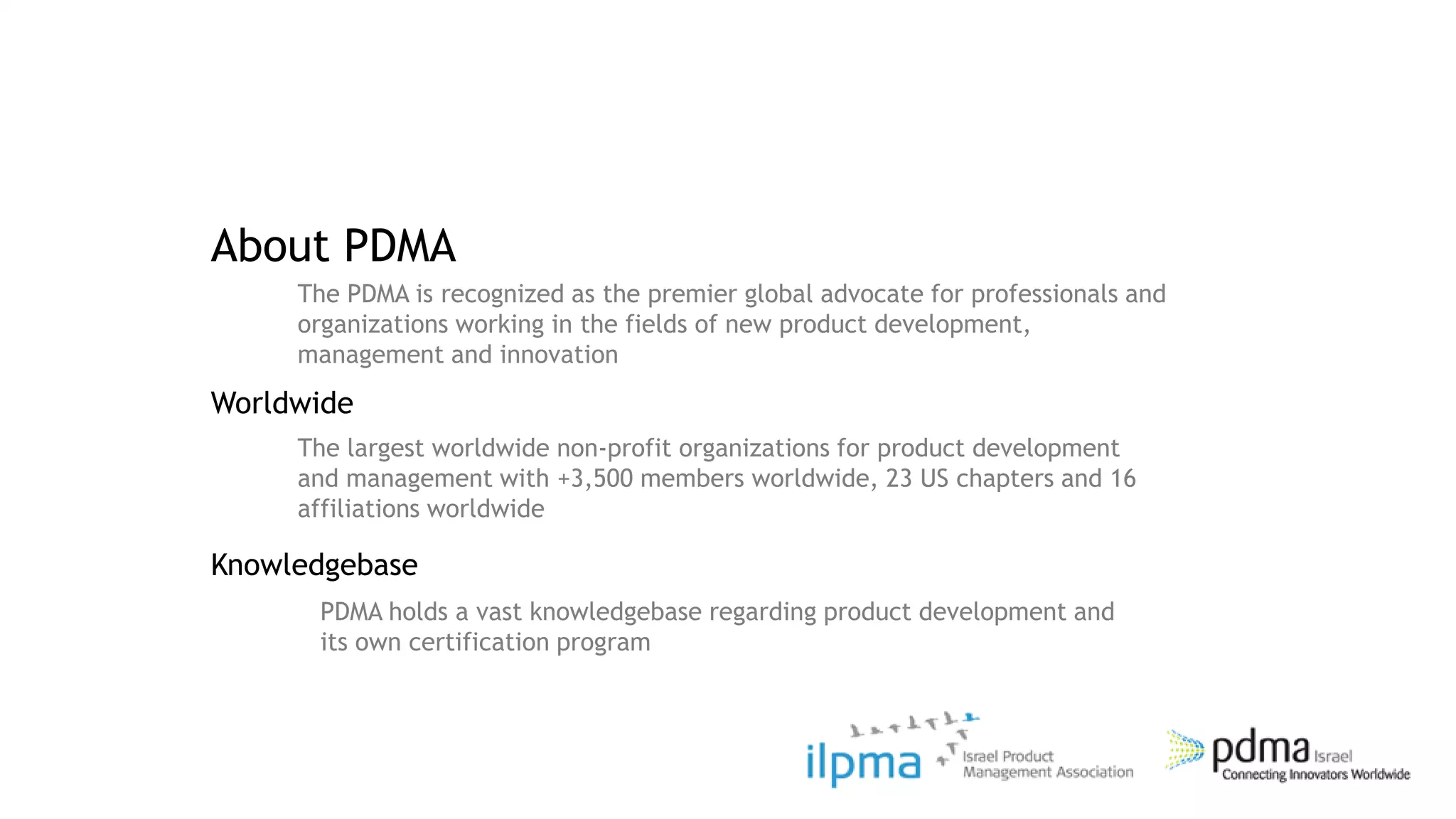About PDMA
     The PDMA is recognized as the premier global advocate for professionals and
     organizations working in the fields of new product development,
     management and innovation
Worldwide
     The largest worldwide non-profit organizations for product development
     and management with +3,500 members worldwide, 23 US chapters and 16
     affiliations worldwide

Knowledgebase
      PDMA holds a vast knowledgebase regarding product development and
      its own certification program
 